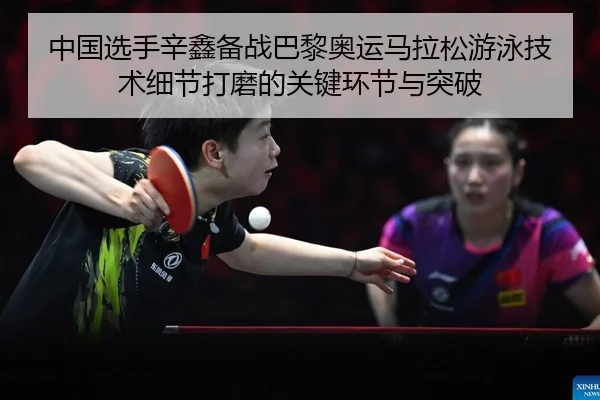 中国选手辛鑫备战巴黎奥运马拉松游泳技术细节打磨的关键环节与突破